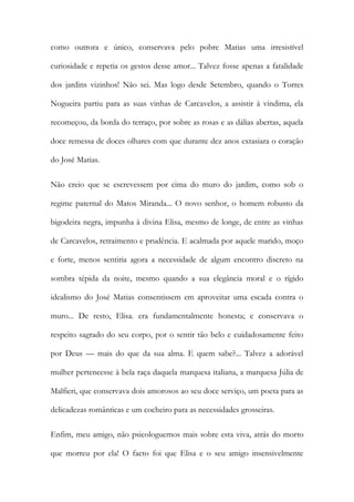 como outrora e único, conservava pelo pobre Matias uma irresistível curiosidade e repetia os gestos desse amor... Talvez fosse apenas a fatalidade dos jardins vizinhos! Não sei. Mas logo desde Setembro, quando o Torres Nogueira partiu para as suas vinhas de Carcavelos, a assistir à vindima, ela recomeçou, da borda do terraço, por sobre as rosas e as dálias abertas, aquela doce remessa de doces olhares com que durante dez anos extasiara o coração do José Matias. 
Não creio que se escrevessem por cima do muro do jardim, como sob o regime paternal do Matos Miranda... O novo senhor, o homem robusto da bigodeira negra, impunha à divina Elisa, mesmo de longe, de entre as vinhas de Carcavelos, retraimento e prudência. E acalmada por aquele marido, moço e forte, menos sentiria agora a necessidade de algum encontro discreto na sombra tépida da noite, mesmo quando a sua elegância moral e o rígido idealismo do José Matias consentissem em aproveitar uma escada contra o muro... De resto, Elisa. era fundamentalmente honesta; e conservava o respeito sagrado do seu corpo, por o sentir tão belo e cuidadosamente feito por Deus — mais do que da sua alma. E quem sabe?... Talvez a adorável mulher pertencesse à bela raça daquela marquesa italiana, a marquesa Júlia de Malfieri, que conservava dois amorosos ao seu doce serviço, um poeta para as delicadezas românticas e um cocheiro para as necessidades grosseiras. 
Enfim, meu amigo, não psicologuemos mais sobre esta viva, atrás do morto que morreu por ela! O facto foi que Elisa e o seu amigo insensivelmente  