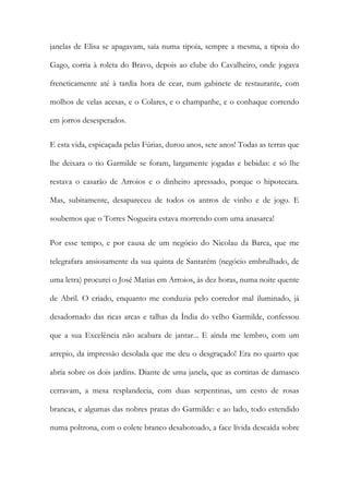 janelas de Elisa se apagavam, saía numa tipoia, sempre a mesma, a tipoia do Gago, corria à roleta do Bravo, depois ao clube do Cavalheiro, onde jogava freneticamente até à tardia hora de cear, num gabinete de restaurante, com molhos de velas acesas, e o Colares, e o champanhe, e o conhaque correndo em jorros desesperados. 
E esta vida, espicaçada pelas Fúrias, durou anos, sete anos! Todas as terras que lhe deixara o tio Garmilde se foram, largamente jogadas e bebidas: e só lhe restava o casarão de Arroios e o dinheiro apressado, porque o hipotecara. Mas, subitamente, desapareceu de todos os antros de vinho e de jogo. E soubemos que o Torres Nogueira estava morrendo com uma anasarca! 
Por esse tempo, e por causa de um negócio do Nicolau da Barca, que me telegrafara ansiosamente da sua quinta de Santarém (negócio embrulhado, de uma letra) procurei o José Matias em Arroios, às dez horas, numa noite quente de Abril. O criado, enquanto me conduzia pelo corredor mal iluminado, já desadornado das ricas arcas e talhas da Índia do velho Garmilde, confessou que a sua Excelência não acabara de jantar... E ainda me lembro, com um arrepio, da impressão desolada que me deu o desgraçado! Era no quarto que abria sobre os dois jardins. Diante de uma janela, que as cortinas de damasco cerravam, a mesa resplandecia, com duas serpentinas, um cesto de rosas brancas, e algumas das nobres pratas do Garmilde: e ao lado, todo estendido numa poltrona, com o colete branco desabotoado, a face lívida descaída sobre  