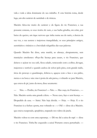 vida e toda a ideia dominante do seu trabalho. E esta história toma, desde logo, um alto carácter de santidade e de tristeza. 
Macário falou-me muito do carácter e da figura do tio Francisco; a sua possante estatura, os seus óculos de ouro, a sua barba grisalha, em colar, por baixo do queixo, um tique nervoso que tinha numa asa do nariz, a dureza da sua voz, a sua austera e majestosa tranquilidade, os seus princípios antigos, autoritários e tirânicos e a brevidade telegráfica das suas palavras. 
Quando Macário lhe disse, uma manhã, ao almoço, abruptamente, sem transições emolientes: «Peço-lhe licença para casar», o tio Francisco, que deitava o açúcar no seu café, ficou calado, remexendo com a colher, devagar, majestoso e terrível: e quando acabou de solver pelo pires, com grande ruído, tirou do pescoço o guardanapo, dobrou-o, aguçou com a faca o seu palito, meteu-o na boca e saiu: mas à porta da sala parou, e voltando-se para Macário, que estava de pé, junto da mesa, disse secamente: 
— Não. — Perdão, tio Francisco! — Não. — Mas ouça, tio Francisco... — Não. Macário sentiu uma grande cólera. — Nesse caso, faço-o sem licença. — Despedido de casa. — Sairei. Não haja dúvida. — Hoje. — Hoje. E o tio Francisco ia a fechar a porta, mas voltando-se : — Olá! — disse ela a Macário. que estava exasperado, apoplético, raspando nos vidros da janela. 
Macário voltou-se com uma esperança. — Dê-me daí a caixa do rapé — disse o tio Francisco. Tinha-lhe esquecido a caixa! Portanto estava perturbado. —  