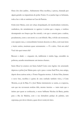 flores dos dois jardins... Subitamente Elisa recolheu, à pressa, chamada por algum gemido ou impaciência do pobre Torres. E as janelas logo se fecharam, toda a luz e vida se sumiram na Casa da Parreira. 
Então José Matias, com um soluço despedaçado, de transbordante tormento, cambaleou, tão ansiadamente se agarrou à certina que a rasgou, e tombou desamparado nos braços que lhe estendi, e em que o arrastei para a cadeira, pesadamente, como a um morto ou a um bêbedo. Mas, volvido um momento, com espanto meu, o extraordinário homem descerra os olhos, sorri num lento e inerte sorriso, murmura quase serenamente: — É o calor... Está um calor! Você não quer tomar chá? 
Recusei e abalei — enquanto ele, indiferente à minha fuga, estendido na poltrona, acendia tremulamente um imenso charuto. 
Santo Deus! já estamos em Santa Isabel! Como estes lagóias vão arrastando depressa o pobre José Matias para o pó e para o verme final! Pois, meu amigo, depois dessa curiosa noite, o Torres Nogueira morreu. A divina Elisa, durante o novo luto, recolheu à quinta de uma cunhada também viúva, à Corte Moreira, ao pé de Reja. E o José Matias inteiramente se sumiu, se evaporou, sem que me revoassem notícias dele, mesmo incertas — tanto mais que o íntimo por quem as conheceria, o nosso brilhante Nicolau da Barca, partira para a ilha da Madeira, com o seu derradeiro pedaço de pulmão, sem esperança, por dever clássico, quase dever social, de tísico.  