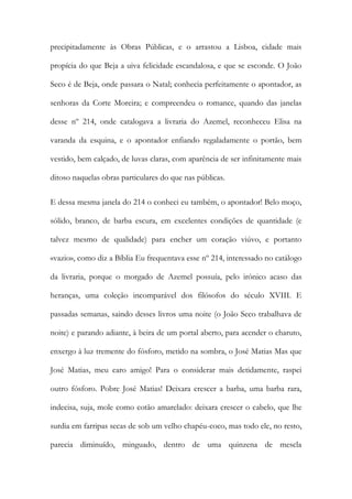 precipitadamente às Obras Públicas, e o arrastou a Lisboa, cidade mais propícia do que Beja a uiva felicidade escandalosa, e que se esconde. O João Seco é de Beja, onde passara o Natal; conhecia perfeitamente o apontador, as senhoras da Corte Moreira; e compreendeu o romance, quando das janelas desse nº 214, onde catalogava a livraria do Azemel, reconheceu Elisa na varanda da esquina, e o apontador enfiando regaladamente o portão, bem vestido, bem calçado, de luvas claras, com aparência de ser infinitamente mais ditoso naquelas obras particulares do que nas públicas. 
E dessa mesma janela do 214 o conheci eu também, o apontador! Belo moço, sólido, branco, de barba escura, em excelentes condições de quantidade (e talvez mesmo de qualidade) para encher um coração viúvo, e portanto «vazio», como diz a Bíblia Eu frequentava esse nº 214, interessado no catálogo da livraria, porque o morgado de Azemel possuía, pelo irónico acaso das heranças, uma coleção incomparável dos filósofos do século XVIII. E passadas semanas, saindo desses livros uma noite (o João Seco trabalhava de noite) e parando adiante, à beira de um portal aberto, para acender o charuto, enxergo à luz tremente do fósforo, metido na sombra, o José Matias Mas que José Matias, meu caro amigo! Para o considerar mais detidamente, raspei outro fósforo. Pobre José Matias! Deixara crescer a barba, uma barba rara, indecisa, suja, mole como cotão amarelado: deixara crescer o cabelo, que lhe surdia em farripas secas de sob um velho chapéu-coco, mas todo ele, no resto, parecia diminuído, minguado, dentro de uma quinzena de mescla  