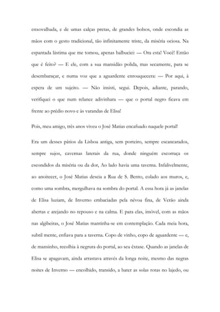 enxovalhada, e de umas calças pretas, de grandes bolsos, onde escondia as mãos com o gesto tradicional, tão infinitamente triste, da miséria ociosa. Na espantada lástima que me tomou, apenas balbuciei: — Ora esta! Você! Então que é feito? — E ele, com a sua mansidão polida, mas secamente, para se desembaraçar, e numa voz que a aguardente enrouquecera: — Por aqui, à espera de um sujeito. — Não insisti, segui. Depois, adiante, parando, verifiquei o que num relance adivinhara — que o portal negro ficava em frente ao prédio novo e às varandas de Elisa! 
Pois, meu amigo, três anos viveu o José Matias encafuado naquele portal! 
Era um desses pátios da Lisboa antiga, sem porteiro, sempre escancarados, sempre sujos, cavernas laterais da rua, donde ninguém escorraça os escondidos da miséria ou da dor, Ao lado havia uma taverna. Infalivelmente, ao anoitecer, o José Matias descia a Rua de S. Bento, colado aos muros, e, como uma sombra, mergulhava na sombra do portal. A essa hora já as janelas de Elisa luziam, de Inverno embaciadas pela névoa fina, de Verão ainda abertas e arejando no repouso e na calma. E para elas, imóvel, com as mãos nas algibeiras, o José Matias mantinha-se em contemplação. Cada meia hora, subtil mente, enfiava para a taverna. Copo de vinho, copo de aguardente — e, de mansinho, recolhia à negrura do portal, ao seu êxtase. Quando as janelas de Elisa se apagavam, ainda arrastava através da longa noite, mesmo das negras noites de Inverno — encolhido, transido, a bater as solas rotas no lajedo, ou  