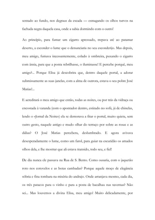 sentado ao fundo, nos degraus da escada — esmagando os olhos turvos na fachada negra daquela casa, onde a sabia dormindo com o outro! 
Ao princípio, para fumar um cigarro apressado, trepava até ao patamar deserto, a esconder o lume que o denunciaria no seu esconderijo. Mas depois, meu amigo, fumava incessantemente, colado à ombreira, puxando o cigarro com ânsia, para que a ponta rebrilhasse, o iluminasse! E percebe porquê, meu amigo?... Porque Elisa já descobrira que, dentro daquele portal, a adorar submissamente as suas janelas, com a alma de outrora, estava o seu pobre José Matias!... 
E acreditará o meu amigo que então, todas as noites, ou por trás da vidraça ou encostada à varanda (com o apontador dentro, estirado no sofá, já de chinelas, lendo o «Jornal da Noite») ela se demorava a fitar o portal, muito quieta, sem outro gesto, naquele antigo e mudo olhar do terraço por sobre as rosas e as dálias? O José Matias percebera, deslumbrado. E agora avivava desesperadamente o lume, como um farol, para guiar na escuridão os amados olhos dela, e lhe mostrar que ali estava transido, todo seu, e fiel! 
De dia nunca ele passava na Rua de S. Bento. Como ousaria, com o jaquetão roto nos cotovelos e as botas cambadas? Porque aquele moço de elegância sóbria e fina tombara na miséria do andrajo. Onde arranjava mesmo, cada dia, os três patacos para o vinho e para a posta de bacalhau nas tavernas? Não sei... Mas louvemos a divina Elisa, meu amigo! Muito delicadamente, por  