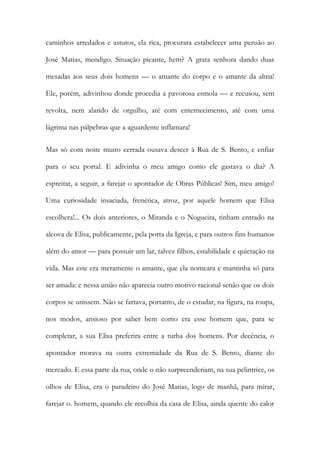 caminhos arredados e astutos, ela rica, procurara estabelecer uma pensão ao José Matias, mendigo. Situação picante, hem? A grata senhora dando duas mesadas aos seus dois homens — o amante do corpo e o amante da alma! Ele, porém, adivinhou donde procedia a pavorosa esmola — e recusou, sem revolta, nem alarido de orgulho, até com enternecimento, até com uma lágrima nas pálpebras que a aguardente inflamara! 
Mas só com noite muito cerrada ousava descer à Rua de S. Bento, e enfiar para o seu portal. E adivinha o meu amigo como ele gastava o dia? A espreitar, a seguir, a farejar o apontador de Obras Públicas! Sim, meu amigo! Uma curiosidade insaciada, frenética, atroz, por aquele homem que Elisa escolhera!... Os dois anteriores, o Miranda e o Nogueira, tinham entrado na alcova de Elisa, publicamente, pela porta da Igreja, e para outros fins humanos além do amor — para possuir um lar, talvez filhos, estabilidade e quietação na vida. Mas este era meramente o amante, que ela nomeara e mantinha só para ser amada: e nessa união não aparecia outro motivo racional senão que os dois corpos se unissem. Não se fartava, portanto, de o estudar, na figura, na roupa, nos modos, ansioso por saber bem como era esse homem que, para se completar, a sua Elisa preferira entre a turba dos homens. Por decência, o apontador morava na outra extremidade da Rua de S. Bento, diante do mercado. E essa parte da rua, onde o não surpreenderiam, na sua pelintrice, os olhos de Elisa, era o paradeiro do José Matias, logo de manhã, para mirar, farejar o. homem, quando ele recolhia da casa de Elisa, ainda quente do calor  