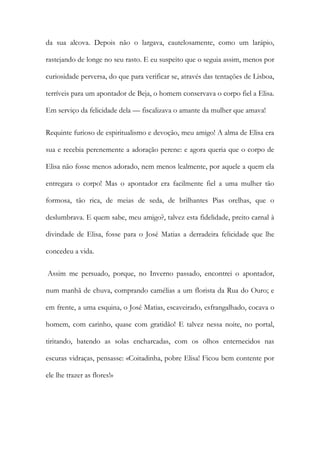 da sua alcova. Depois não o largava, cautelosamente, como um larápio, rastejando de longe no seu rasto. E eu suspeito que o seguia assim, menos por curiosidade perversa, do que para verificar se, através das tentações de Lisboa, terríveis para um apontador de Beja, o homem conservava o corpo fiel a Elisa. Em serviço da felicidade dela — fiscalizava o amante da mulher que amava! 
Requinte furioso de espiritualismo e devoção, meu amigo! A alma de Elisa era sua e recebia perenemente a adoração perene: e agora queria que o corpo de Elisa não fosse menos adorado, nem menos lealmente, por aquele a quem ela entregara o corpo! Mas o apontador era facilmente fiel a uma mulher tão formosa, tão rica, de meias de seda, de brilhantes Pias orelhas, que o deslumbrava. E quem sabe, meu amigo?, talvez esta fidelidade, preito carnal à divindade de Elisa, fosse para o José Matias a derradeira felicidade que lhe concedeu a vida. 
Assim me persuado, porque, no Inverno passado, encontrei o apontador, num manhã de chuva, comprando camélias a um florista da Rua do Ouro; e em frente, a uma esquina, o José Matias, escaveirado, esfrangalhado, cocava o homem, com carinho, quase com gratidão! E talvez nessa noite, no portal, tiritando, batendo as solas encharcadas, com os olhos enternecidos nas escuras vidraças, pensasse: «Coitadinha, pobre Elisa! Ficou bem contente por ele lhe trazer as flores!»  