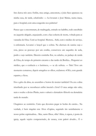 Isto durou três anos. Enfim, meu amigo, anteontem, o João Seco apareceu na minha casa, de tarde, esbaforido: — Lá levaram o José Matias, numa maca, para o hospital, com uma congestão nos pulmões! 
Parece que o encontraram, de madrugada, estirado no ladrilho, todo encolhido no jaquetão delgado, arquejando, com a face coberta de morte, voltada para as varandas de Elisa. Corri ao hospital. Morrera... Subi, com o médico de serviço, à enfermaria. Levantei o lençol que o cobria. Na abertura da camisa suja e rota, preso ao pescoço por um cordão, conservava um saquinho de seda, puído e sujo também. Decerto continha flor, ou cabelos, ou pedaço de renda de Elisa, do tempo do primeiro encanto e das tardes de Benfica... Perguntei ao médico, que o conhecia e o lastimava, — se ele sofrera. — Não! Teve um momento comatoso, depois arregalou os olhos, exclamou: «Oh!», com grande espanto, e ficou. 
Era o grito da alma, no assombro e horror de morrer também? Ou era a alma triunfando por se reconhecer enfim imortal e livre? O meu amigo não sabe; nem o soube o divino Platão, nem o saberá o derradeiro filósofo na derradeira tarde do mundo. 
Chegámos ao cemitério. Creio que devemos pegar às borlas do caixão... Na verdade, é bem singular este Alves «Capão», seguindo tão sentidamente o nosso pobre espiritualista... Mas, santo Deus, olhe! Além, à espera, à porta da igreja, aquele sujeito compenetrado, de casaca, com paletó alvadio... É o  