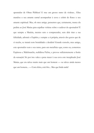 apontador de Obras Públicas! E traz um grosso ramo de violetas... Elisa mandou o seu amante carnal acompanhar à cova e cobrir de flores o seu amante espiritual. Mas, oh meu amigo, pensemos que, certamente, nunca ela pediria ao José Matias para espalhar violetas sobre o cadáver do apontador! É que sempre a Matéria, mesmo sem o compreender, sem dele tirar a sua felicidade, adorará o Espírito, e sempre a si própria, através dos gozos que de si recebe, se tratará com brutalidade e desdém! Grande consolo, meu amigo, este apontador com o seu ramo, para um metafísico que, como eu, comentou Espinosa e Malebranche, reabilitou Fichte, e provou suficientemente a ilusão da sensação! Só por isto valeu a pena trazer à sua cova este inexplicado José Matias, que era talvez muito mais que um homem — ou talvez ainda menos que um homem... — Com efeito, está frio... Mas que linda tarde! 
 