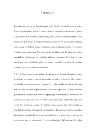 A PERFEIÇÃO 
Sentado numa rocha, na ilha de Ogígia, com a barba enterrada entre as mãos, donde desaparecera a aspereza calosa e tisnada das armas e dos remos, Ulisses, o mais subtil dos homens, considerava, numa escura e pesada tristeza, o mar muito azul que, mansa e harmoniosamente, rolava sobre a areia muito branca. Uma túnica bordada de flores escarlates cobria, em pregas moles, o seu corpo poderoso, que engordara. Nas correias das sandálias, que lhe calçavam os pés amaciados e perfumados de essências, reluziam esmeraldas do Egipto. E o seu bastão era um maravilhoso galho de coral, rematado em pinha de pérolas, como os que usam os deuses marinhos. 
A divina ilha, com os seus rochedos de alabastro, os bosques de cedros e tuias odoríferas, as messes eternas dourando os vales, a frescura das roseiras revestindo os outeiros suaves, resplandecia, adormecida na moleza da sesta, toda envolta em mar resplandecente. Nem um sopro dos Zéfiros curiosos, que brincam e correm por sobre o arquipélago, desmanchava a serenidade do luminoso ar, mais doce que o vinho mais doce, todo repassado pelo fino aroma dos prados de violetas. No silêncio, embebido de calor afável, eram de uma harmonia mais embaladora os murmúrios de arroios e fontes, o arrulhar das pombas voando dos ciprestes aos plátanos, e o lento rolar e quebrar da onda mansa sobre a areia macia. E nesta inefável paz e beleza imortal, o subtil  