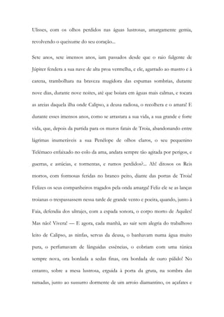 Ulisses, com os olhos perdidos nas águas lustrosas, amargamente gemia, revolvendo o queixume do seu coração... 
Sete anos, sete imensos anos, iam passados desde que o raio fulgente de Júpiter fendera a sua nave de alta proa vermelha, e ele, agarrado ao mastro e à carena, trambolhara na braveza mugidora das espumas sombrias, durante nove dias, durante nove noites, até que boiara em águas mais calmas, e tocara as areias daquela ilha onde Calipso, a deusa radiosa, o recolhera e o amara! E durante esses imensos anos, como se arrastara a sua vida, a sua grande e forte vida, que, depois da partida para os muros fatais de Troia, abandonando entre lágrimas inumeráveis a sua Penélope de olhos claros, o seu pequenino Telémaco enfaixado no colo da ama, andara sempre tão agitada por perigos, e guerras, e astúcias, e tormentas, e rumos perdidos?... Ah! ditosos os Reis mortos, com formosas feridas no branco peito, diante das portas de Troia! Felizes os seus companheiros tragados pela onda amarga! Feliz ele se as lanças troianas o trespassassem nessa tarde de grande vento e poeira, quando, junto à Faia, defendia dos ultrajes, com a espada sonora, o corpo morto de Aquiles! Mas não! Vivera! — E agora, cada manhã, ao sair sem alegria do trabalhoso leito de Calipso, as ninfas, servas da deusa, o banhavam numa água muito pura, o perfumavam de lânguidas essências, o cobriam com uma túnica sempre nova, ora bordada a sedas finas, ora bordada de ouro pálido! No entanto, sobre a mesa lustrosa, erguida à porta da gruta, na sombra das ramadas, junto ao sussurro dormente de um arroio diamantino, os açafates e  