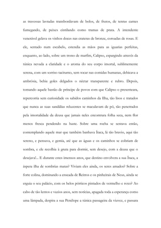 as travessas lavradas transbordavam de bolos, de frutos, de tenras carnes fumegando, de peixes cintilando como tramas de prata. A intendente venerável gelava os vinhos doces nas crateras de bronze, coroadas de rosas. E ele, sentado num escabelo, estendia as mãos para as iguarias perfeitas, enquanto, ao lado, sobre um trono de marfim, Calipso, espargindo através da túnica nevada a claridade e o aroma do seu corpo imortal, sublimemente serena, com um sorriso taciturno, sem tocar nas comidas humanas, debicava a ambrósia, bebia goles delgados o néctar transparente e rubro. Depois, tomando aquele bastão de príncipe de povos com que Calipso o presenteara, repercorria sem curiosidade os sabidos caminhos da Ilha, tão lisos e tratados que nunca as suas sandálias reluzentes se maculavam de pó, tão penetrados pela imortalidade da deusa que jamais neles encontrara folha seca, nem flor menos fresca pendendo na haste. Sobre uma rocha se sentava então, contemplando aquele mar que também banhava Ítaca, lá tão bravio, aqui tão sereno, e pensava, e gemia, até que as águas e os caminhos se cobriam de sombra, e ele recolhia à gruta para dormir, sem desejo, com a deusa que o desejava!... E durante estes imensos anos, que destino envolvera a sua Ítaca, a áspera ilha de sombrias matas? Viviam eles ainda, os seres amados? Sobre a forte colina, dominando a enseada de Reitros e os pinheirais de Neus, ainda se erguia o seu palácio, com os belos pórticos pintados de vermelho e roxo? Ao cabo de tão lentos e vazios anos, sem notícias, apagada toda a esperança como uma lâmpada, despira a sua Penélope a túnica passageira da viuvez, e passara  
