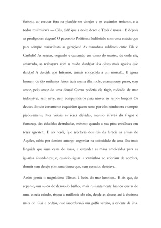 furioso, ao escutar fora na planície os ultrajes e os escárnios troianos, e a todos murmurava — Cala, cala! que a noite desce e Troia é nossa... E depois as prodigiosas viagens! O pavoroso Polifemo, ludibriado com uma astúcia que para sempre maravilhará as gerações! As manobras sublimes entre Cila e Caríbdis! As sereias, vogando e cantando em torno do mastro, de onde ele, amarrado, as rechaçava com o mudo dardejar dos olhos mais agudos que dardos! A descida aos Infernos, jamais concedida a um mortal!... E agora homem de tão rutilantes feitos jazia numa ilha mole, eternamente preso, sem amor, pelo amor de uma deusa! Como poderia ele fugir, rodeado de mar indomável, sem nave, nem companheiros para mover os remos longos? Os deuses ditosos certamente esqueciam quem tanto por eles combatera e sempre piedosamente lhes votara as reses devidas, mesmo através do fragor e fumaraça das cidadelas derrubadas, mesmo quando a sua proa encalhava em terra agreste!... E ao herói, que recebera dos reis da Grécia as armas de Aquiles, cabia por destino amargo engordar na ociosidade de uma ilha mais lânguida que uma cesta de rosas, e estender as mãos amolecidas para as iguarias abundantes, e, quando águas e caminhos se cobriam de sombra, dormir sem desejo com uma deusa que, sem cessar, o desejava. 
Assim gemia o magnânimo Ulisses, à beira do mar lustroso... E eis que, de repente, um sulco de desusado brilho, mais rutilantemente branco que o de uma estrela caindo, riscou a rutilância do céu, desde as alturas até à cheirosa mata de tuias e cedros, que assombrava um golfo sereno, a oriente da ilha.  
