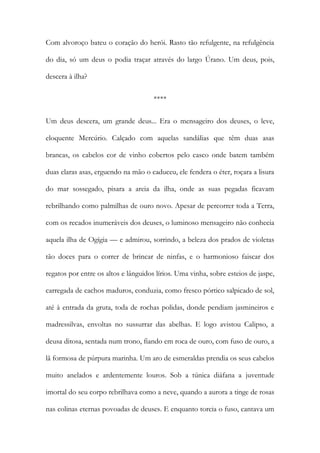 Com alvoroço bateu o coração do herói. Rasto tão refulgente, na refulgência do dia, só um deus o podia traçar através do largo Úrano. Um deus, pois, descera à ilha? 
**** 
Um deus descera, um grande deus... Era o mensageiro dos deuses, o leve, eloquente Mercúrio. Calçado com aquelas sandálias que têm duas asas brancas, os cabelos cor de vinho cobertos pelo casco onde batem também duas claras asas, erguendo na mão o caduceu, ele fendera o éter, roçara a lisura do mar sossegado, pisara a areia da ilha, onde as suas pegadas ficavam rebrilhando como palmilhas de ouro novo. Apesar de percorrer toda a Terra, com os recados inumeráveis dos deuses, o luminoso mensageiro não conhecia aquela ilha de Ogígia — e admirou, sorrindo, a beleza dos prados de violetas tão doces para o correr de brincar de ninfas, e o harmonioso faiscar dos regatos por entre os altos e lânguidos lírios. Uma vinha, sobre esteios de jaspe, carregada de cachos maduros, conduzia, como fresco pórtico salpicado de sol, até à entrada da gruta, toda de rochas polidas, donde pendiam jasmineiros e madressilvas, envoltas no sussurrar das abelhas. E logo avistou Calipso, a deusa ditosa, sentada num trono, fiando em roca de ouro, com fuso de ouro, a lã formosa de púrpura marinha. Um aro de esmeraldas prendia os seus cabelos muito anelados e ardentemente louros. Sob a túnica diáfana a juventude imortal do seu corpo rebrilhava como a neve, quando a aurora a tinge de rosas nas colinas eternas povoadas de deuses. E enquanto torcia o fuso, cantava um  