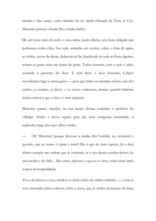 trinado e fino canto, como trémulo fio de cristal vibrando da Terra ao Céu. Mercúrio pensou: «Linda ilha, e linda ninfa!» 
De um lume claro de cedro e tuia, subia, muito direito, um fumo delgado que perfumava toda a ilha. Em roda, sentadas em esteiras, sobre o chão de ágata, as ninfas, servas da deusa, dobavam as lãs, bordavam na seda as flores ligeiras, teciam as puras teias em teares de prata. Todas coraram, com o seio a arfar, sentindo a presença do deus. E sem deter o fuso faiscante, Calipso reconhecera logo o mensageiro — pois que todos os imortais sabem, uns dos outros, os nomes, os feitos. e os rostos soberanos, mesmo quando habitam retiros remotos que o éter e o mar separam. 
Mercúrio parara, risonho, na sua nudez divina, exalando o perfume do Olimpo. Então a deusa ergueu para ele, com composta serenidade, o esplendor largo dos seus olhos verdes: 
— Oh! Mercúrio! porque desceste à minha ilha humilde, tu, venerável e querido, que eu nunca vi pisar a terra? Diz o que de mim esperas. Já o meu aberto coração me ordena que te contente, se o teu desejo couber dentro do meu poder e do fado... Mas entra, repousa, e que eu te sirva, como doce irmã, à mesa da hospitalidade. 
Tirou da cintura a roca, arredou os anéis soltos do cabelo radiante — e com as suas nacaradas mãos colocou sobre a mesa, que as ninfas acercaram do lume  