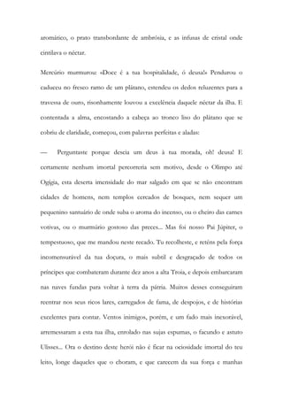 aromático, o prato transbordante de ambrósia, e as infusas de cristal onde cintilava o néctar. 
Mercúrio murmurou: «Doce é a tua hospitalidade, ó deusa!» Pendurou o caduceu no fresco ramo de um plátano, estendeu os dedos reluzentes para a travessa de ouro, risonhamente louvou a excelência daquele néctar da ilha. E contentada a alma, encostando a cabeça ao tronco liso do plátano que se cobriu de claridade, começou, com palavras perfeitas e aladas: 
— Perguntaste porque descia um deus à tua morada, oh! deusa! E certamente nenhum imortal percorreria sem motivo, desde o Olimpo até Ogígia, esta deserta imensidade do mar salgado em que se não encontram cidades de homens, nem templos cercados de bosques, nem sequer um pequenino santuário de onde suba o aroma do incenso, ou o cheiro das carnes votivas, ou o murmúrio gostoso das preces... Mas foi nosso Pai Júpiter, o tempestuoso, que me mandou neste recado. Tu recolheste, e reténs pela força incomensurável da tua doçura, o mais subtil e desgraçado de todos os príncipes que combateram durante dez anos a alta Troia, e depois embarcaram nas naves fundas para voltar à terra da pátria. Muitos desses conseguiram reentrar nos seus ricos lares, carregados de fama, de despojos, e de histórias excelentes para contar. Ventos inimigos, porém, e um fado mais inexorável, arremessaram a esta tua ilha, enrolado nas sujas espumas, o facundo e astuto Ulisses... Ora o destino deste herói não é ficar na ociosidade imortal do teu leito, longe daqueles que o choram, e que carecem da sua força e manhas  