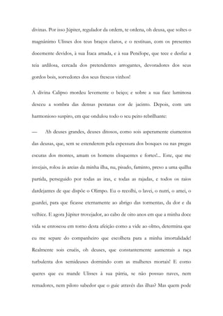 divinas. Por isso Júpiter, regulador da ordem, te ordena, oh deusa, que soltes o magnânimo Ulisses dos teus braços claros, e o restituas, com os presentes docemente devidos, à sua Ítaca amada, e à sua Penélope, que tece e desfaz a teia ardilosa, cercada dos pretendentes arrogantes, devoradores dos seus gordos bois, sorvedores dos seus frescos vinhos! 
A divina Calipso mordeu levemente o beiço; e sobre a sua face luminosa desceu a sombra das densas pestanas cor de jacinto. Depois, com um harmonioso suspiro, em que ondulou todo o seu peito rebrilhante: 
— Ah deuses grandes, deuses ditosos, como sois asperamente ciumentos das deusas, que, sem se estenderem pela espessura dos bosques ou nas pregas escuras dos montes, amam os homens eloquentes e fortes!... Este, que me invejais, rolou às areias da minha ilha, nu, pisado, faminto, preso a uma quilha partida, perseguido por todas as iras, e todas as rajadas, e todos os raios dardejantes de que dispõe o Olimpo. Eu o recolhi, o lavei, o nutri, o amei, o guardei, para que ficasse eternamente ao abrigo das tormentas, da dor e da velhice. E agora Júpiter trovejador, ao cabo de oito anos em que a minha doce vida se enroscou em torno desta afeição como a vide ao olmo, determina que eu me separe do companheiro que escolhera para a minha imortalidade! Realmente sois cruéis, oh deuses, que constantemente aumentais a raça turbulenta dos semideuses dormindo com as mulheres mortais! E como queres que eu mande Ulisses à sua pátria, se não possuo naves, nem remadores, nem piloto sabedor que o guie através das ilhas? Mas quem pode  