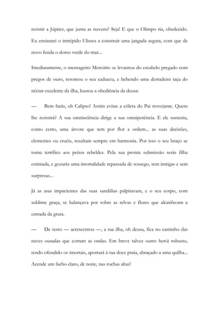 resistir a Júpiter, que junta as nuvens? Seja! E que o Olimpo ria, obedecido. Eu ensinarei o intrépido Ulisses a construir uma jangada segura, com que de novo fenda o dorso verde do mar... 
Imediatamente, o mensageiro Mercúrio se levantou do escabelo pregado com pregos de ouro, retomou o seu caduceu, e bebendo uma derradeira taça do néctar excelente da ilha, lourou a obediência da deusa: 
— Bem farás, oh Calipso! Assim evitas a cólera do Pai trovejante. Quem lhe resistirá? A sua omnisciência dirige a sua omnipotência. E ele sustenta, como cetro, uma árvore que tem por flor a ordem... as suas decisões, clementes ou cruéis, resultam sempre em harmonia. Por isso o seu braço se torna terrífico aos peitos rebeldes. Pela sua pronta submissão serás filha estimada, e gozarás uma imortalidade repassada de sossego, sem intrigas e sem surpresas... 
Já as asas impacientes das suas sandálias palpitavam, e o seu corpo, com sublime graça, se balançava por sobre as relvas e flores que alcatifavam a entrada da gruta. 
— De resto — acrescentou —, a tua ilha, oh deusa, fica no caminho das naves ousadas que cortam as ondas. Em breve talvez outro herói robusto, tendo ofendido os imortais, aportará à tua doce praia, abraçado a uma quilha... Acende um facho claro, de noite, nas rochas altas!  
