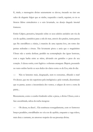 E, rindo, o mensageiro divino serenamente se elevou, riscando no éter um sulco de elegante fulgor que as ninfas, esquecida a tarefa, seguiam, co m os frescos lábios entreabertos e o seio levantado, no desejo daquele imortal formoso. 
Então Calipso, pensativa, lançando sobre os seus cabelos anelados um véu da cor do açafrão, caminhou para a orla do mar, através dos prados, numa pressa que lhe enrodilhava a túnica, à maneira de uma espuma leve, em torno das pernas redondas e róseas. Tão levemente pisou a areia que o magnânimo Ulisses não a sentiu deslizar, perdido na contemplação das águas lustrosas, com a negra barba entre as mãos, aliviando em gemidos o peso do seu coração. A deusa sorriu, com fugitiva e soberana amargura. Depois, pousando no vasto ombro heróis os seus dedos tão claros como os de Eos, mãe do dia: 
— Não te lamentes mais, desgraçado, nem te consumas, olhando o mar! Os deuses, que me são superiores pela inteligência e pela vontade, determinam que tu partas, acaras a inconstância dos ventos, e calques de novo a terra da pátria... 
Bruscamente, como o condor fendendo sobre a presa, o divino Ulisses, com a face assombrada, saltou da rocha musgosa: 
— Oh deusa, tu dizes!... Ela continuou sossegadamente, com os formosos braços pendidos, enrodilhados no véu cor de açafrão, enquanto a vaga rolava, mais doce e cantante, no amoroso respeito da sua presença divina.  