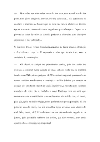 — Bem sabes que não tenho naves de alta proa, nem remadores de rijo peito, nem piloto amigo das estrelas, que me conduzam... Mas certamente te confiarei o machado de bronze que foi meu pai, para tu abateres as árvores que eu te marcar, e construíres uma jangada em que embarques... Depois eu a provirei de odres de vinho, de comidas perfeitas, e a impelirei com um sopro amigo para o mar indomado... 
O cauteloso Ulisses recuara lentamente, cravando na deusa um duro olhar que a desconfiança enegrecia. E erguendo a mão, que tremia toda, com a ansiedade do seu coração: 
— Oh deusa, tu abrigas um pensamento terrível, pois que assim me convidas a afrontar numa jangada as ondas difíceis, onde mal se mantêm fundas naves! Não, deusa perigosa, não! Eu combati na grande guerra onde os deuses também combateram, e conheço a malícia infinita que contém o coração dos imortais! Se resisti às sereias irresistíveis, e me safei com sublimes manobras de entre Cila e Caríbdis, e venci Polifemo com um ardil que eternamente me tornará ilustre entre os homens, não foi decerto, oh deusa, para que, agora na ilha de Ogígia, como passarinho de pouca penugem, no seu primeiro voo do ninho, caia em armadilha ligeira arranjada com dizeres de mel! Não, deusa, não! Só embarcarei na tua extraordinária jangada se tu jurares, pelo juramento terrífico dos deuses, que não preparas, com esses quietos olhos, a minha perda irreparável!  