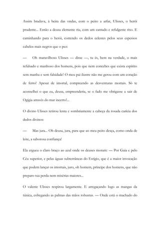 Assim bradava, à beira das ondas, com o peito a arfar, Ulisses, o herói prudente... Então a deusa clemente riu, com um cantado e refulgente riso. E caminhando para o herói, correndo os dedos celestes pelos seus espessos cabelos mais negros que o pez: 
— Oh maravilhoso Ulisses — disse —, tu és, bem na verdade, o mais refalsado e manhoso dos homens, pois que nem concebes que exista espírito sem manha e sem falsidade! O meu pai ilustre não me gerou com um coração de ferro! Apesar de imortal, compreendo as desventuras mortais. Só te aconselhei o que eu, deusa, empreenderia, se o fado me obrigasse a sair de Ogígia através do mar incerto!... 
O divino Ulisses retirou lenta e sombriamente a cabeça da rosada carícia dos dedos divinos: 
— Mas jura... Oh deusa, jura, para que ao meu peito desça, como onda de leite, a saborosa confiança! 
Ela ergueu o claro braço ao azul onde os deuses moram: — Por Gaia e pelo Céu superior, e pelas águas subterrâneas do Estígio, que é a maior invocação que podem lançar os imortais, juro, oh homem, príncipe dos homens, que não preparo tua perda nem misérias maiores... 
O valente Ulisses respirou largamente. E arregaçando logo as mangas da túnica, esfregando as palmas das mãos robustas. — Onde está o machado do  