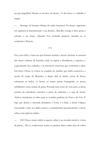 teu pai magnífico? Mostra as árvores, oh deusa!... O dia baixa e o trabalho é longo! 
— Sossega, oh homem sôfrego de males humanos! Os deuses superiores em sapiência já determinaram o teu destino... Recolhe comigo à doce gruta, a reforçar a tua força... Quando Eos vermelha aparecer, amanhã, eu te conduzirei à floresta. 
**** 
Era, com efeito, a hora em que homens mortais e deuses imortais se acercam das mesas cobertas de baixelas, onde os espera a abundância, o repouso, o esquecimento dos cuidados, e as amoráveis conversas que contentam a alma. Em breve Ulisses se sentou no escabelo de marfim, que ainda conservava o aroma do corpo de Mercúrio, e diante dele as ninfas, servas da deusa, colocaram os bolos, os frutos, as tenras carnes fumegando, os peixes rebrilhantes como tramas de prata. Pousada num trono de ouro puro, a deusa recebeu da intendente venerável o prato de ambrósia e a taça de néctar. Ambos estenderam as mãos para as comidas perfeitas da Terra e do Céu. E logo que deram a oferenda abundante à Fome e à Sede, a ilustre Calipso, encostando a face aos dedos róseos, e considerando pensativamente o herói, soltou estas palavras aladas: 
— Oh! Ulisses muito subtil, tu queres voltar à tua morada mortal e à terra da pátria... Ah!, se conhecesses, como eu quantos duros males tens de sofrer  