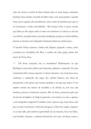 antes de avistar as rochas de Ítaca, ficarias entre os meus braços, amimado, banhado, bem nutrido, revestido de linhos finos, sem nunca perder a querida força, nem a agudeza do entendimento, nem o calor da facúndia, pois que eu te comunicaria a minha imortalidade!... Mas desejas voltar à esposa mortal, que habita na ilha áspera onde as matas são tenebrosas. E todavia eu não lhe sou inferior, nem pela beleza, nem pela inteligência, porque as mortais brilham perante as imortais como lâmpadas fumarentas diante de estrelas puras... 
O facundo Ulisses acariciou a barba rude. Depois, erguendo o braço, como costumava na Assembleia dos Reis, à sombra das altas popas, diante dos muros de Troia, disse: 
— Oh deusa venerável, não te escandalizes! Perfeitamente sei que Penélope te está muito inferior em formosura, sapiência e majestade. Tu serás eternamente bela e moça, enquanto os deuses durarem: e ela, em poucos anos, conhecerá a melancolia das rugas, dos cabelos brancos, das dores de decrepitude, e dos passos que tremem apoiados a um pau que treme. O seu espírito mortal erra através da escuridão e da dúvida; tu, sob essa cara luminosa, possuis as luminosas certezas. Mas oh deusa, justamente pelo que ela tem de incompleto, de frágil, de grosseiro e de mortal, eu a amo, e apeteço a sua companhia congénere! Considera como é penoso que, nesta mesa, cada dia, eu coma vorazmente o anho das pastagens e a fruta dos vergéis, enquanto tu ao meu lado, pela inefável superioridade da tua natureza, levas aos lábios, com lentidão soberana, a ambrósia divinal Em oito anos, oh deusa, nunca a  