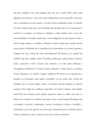 tua face rebrilhou com uma alegria; nem dos teus verdes olhos rolou uma lágrima; nem bateste o pé, com irada impaciência; nem, gemendo com uma dor, te estendeste no leito macio... E assim trazes inutilizadas todas as virtudes do meu coração, pois que a tua divindade não permite que eu te congratule, te console, te sossegue, ou mesmo te esfregue o corpo dorido com o suco das ervas benéficas. Considera ainda que a tua inteligência de deusa possui todo o saber, atinge sempre a verdade; e, durante o muito tempo que contigo dormi, nunca gozei a felicidade de te emendar, de te contradizer, e de sentir, perante a fraqueza do teu, a força do meu entendimento! Oh deusa, tu és aquele ser terrífico que tem sempre razão! Considera ainda que, como deusa, conheces todo o passado e todo o futuro dos homens: e eu não pude saborear a incomparável delícia de te contar à noite, bebendo o vinho fresco, as minhas ilustres façanhas e as minhas viagens sublimes! Oh deusa, tu és impecável: e quando eu escorregue num tapete estendido, ou me estale uma correia de sandália, não te posso gritar, como os homens mortais gritam às esposas mortais: «Foi culpa tua, mulher!», erguendo, em frente à lareira, uma alarido cruel! Por isso sofrerei, num espírito paciente, todos os males com que os deuses me assaltem no sombrio mar, para voltar a uma humana Penélope que eu mande, e console, e repreenda, e acuse, e contrarie, e ensine, e humilhe, e deslumbre, e por isso ame de um amor que constantemente se alimenta destes modos ondeantes, como o lume se nutre dos ventos contrários!  