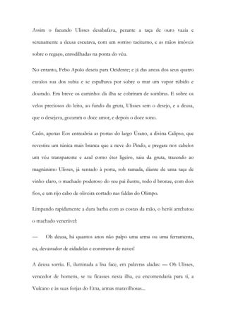 Assim o facundo Ulisses desabafava, perante a taça de ouro vazia e serenamente a deusa escutava, com um sorriso taciturno, e as mãos imóveis sobre o regaço, enrodilhadas na ponta do véu. 
No entanto, Febo Apolo descia para Ocidente; e já das ancas dos seus quatro cavalos sua dos subia e se espalhava por sobre o mar um vapor rúbido e dourado. Em breve os caminho: da ilha se cobriram de sombras. E sobre os velos preciosos do leito, ao fundo da gruta, Ulisses sem o desejo, e a deusa, que o desejava, gozaram o doce amor, e depois o doce sono. 
Cedo, apenas Eos entreabria as portas do largo Úrano, a divina Calipso, que revestira um túnica mais branca que a neve do Pindo, e pregara nos cabelos um véu transparente e azul como éter ligeiro, saiu da gruta, trazendo ao magnânimo Ulisses, já sentado à porta, sob ramada, diante de uma taça de vinho claro, o machado poderoso do seu pai ilustre, todo d bronze, com dois fios, e um rijo cabo de oliveira cortado nas faldas do Olimpo. 
Limpando rapidamente a dura barba com as costas da mão, o herói arrebatou o machado venerável: 
— Oh deusa, há quantos anos não palpo uma arma ou uma ferramenta, eu, devastador de cidadelas e construtor de naves! 
A deusa sorriu. E, iluminada a lisa face, em palavras aladas: — Oh Ulisses, vencedor de homens, se tu ficasses nesta ilha, eu encomendaria para ti, a Vulcano e às suas forjas do Etna, armas maravilhosas...  