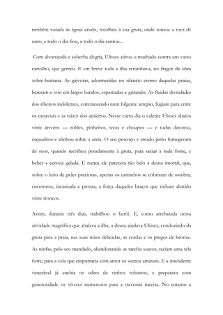 também votada às águas cruéis, recolheu à sua gruta, onde tomou a roca de ouro, e todo o dia fiou, e todo o dia cantou... 
Com alvoroçada e soberba alegria, Ulisses atirou o machado contra um vasto carvalho, que gemeu. E em breve toda a ilha retumbava, no fragor da obra sobre-humana. As gaivotas, adormecidas no silêncio eterno daquelas praias, bateram o voo em largos bandos, espantadas e gritando. As fluidas divindades dos ribeiros indolentes, estremecendo num fulgente arrepio, fugiam para entre os canaviais e as raízes dos amieiros. Nesse curto dia o valente Ulisses abateu vinte árvores — robles, pinheiros, tecas e choupos — e todas decotou, esquadrou e alinhou sobre a areia. O seu pescoço e arcado peito fumegavam de suor, quando recolheu pesadamente à gruta, para saciar a rude fome, e beber a cerveja gelada. E nunca ele parecera tão belo à deusa imortal, que, sobre o leito de peles preciosas, apenas os caminhos se cobriram de sombra, encontrou, incansada e pronta, a força daqueles braços que tinham abatido vinte troncos. 
Assim, durante três dias, trabalhou o herói. E, como arrebatada nessa atividade magnífica que abalava a ilha, a deusa ajudava Ulisses, conduzindo da gruta para a praia, nas suas mãos delicadas, as cordas e os pregos de bronze. As ninfas, pelo seu mandado, abandonando as tarefas suaves, teciam uma tela forte, para a vela que empurraria com amor os ventos amáveis. E a intendente venerável já enchia os odres de vinhos robustos, e preparava com generosidade os víveres numerosos para a travessia incerta. No entanto a  