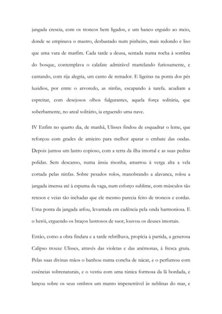 jangada crescia, com os troncos bem ligados, e um banco erguido ao meio, donde se empinava o mastro, desbastado num pinheiro, mais redondo e liso que uma vara de marfim. Cada tarde a deusa, sentada numa rocha à sombra do bosque, contemplava o calafate admirável martelando furiosamente, e cantando, com rija alegria, um canto de remador. E ligeiras na ponta dos pés luzidios, por entre o arvoredo, as ninfas, escapando à tarefa. acudiam a espreitar, com desejosos olhos fulgurantes, aquela força solitária, que soberbamente, no areal solitário, ia erguendo uma nave. 
IV Enfim no quarto dia, de manhã, Ulisses findou de esquadrar o leme, que reforçou com grades de amieiro para melhor aparar o embate das ondas. Depois juntou um lastro copioso, com a terra da ilha imortal e as suas pedras polidas. Sem descanso, numa ânsia risonha, amarrou à verga alta a vela cortada pelas ninfas. Sobre pesados rolos, manobrando a alavanca, rolou a jangada imensa até à espuma da vaga, num esforço sublime, com músculos tão retesos e veias tão inchadas que ele mesmo parecia feito de troncos e cordas. Uma ponta da jangada arfou, levantada em cadência pela onda harmoniosa. E o herói, erguendo os braços lustrosos de suor, louvou os deuses imortais. 
Então, como a obra findara e a tarde rebrilhava, propícia à partida, a generosa Calipso trouxe Ulisses, através das violetas e das anémonas, à fresca gruta. Pelas suas divinas mãos o banhou numa concha de nácar, e o perfumou com essências sobrenaturais, e o vestiu com uma túnica formosa da lã bordada, e lançou sobre os seus ombros um manto impenetrável às neblinas do mar, e  