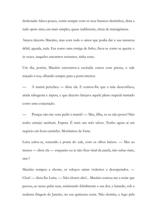desbotada: falava pouco, sorria sempre com os seus brancos dentinhos, dizia a tudo «pois sim»; era mais simples, quase indiferente, cheia de transigências. 
Amava decerto Macário, mas com todo o amor que podia dar a sua natureza débil, aguada, nula. Era como uma estriga de linho, fiava-se como se queria: e às vezes, naqueles encontros noturnos, tinha sono. 
Um dia, porém, Macário encontrou-a excitada: estava com pressa, o xale traçado à toa, olhando sempre para a porta interior. 
— A mamã percebeu — disse ela. E contou-lhe que a mãe desconfiava, ainda rabugenta e áspera, e que decerto farejava aquele plano nupcial tramado como uma conjuração. 
— Porque não me vens pedir à mamã? — Mas, filha, se eu não posso! Não tenho arranjo nenhum. Espera. É mais um mês talvez. Tenho agora aí um negócio em bom caminho. Morríamos de fome. 
Luísa calou-se, torcendo a ponta do xale, com os olhos baixos. — Mas ao menos — disse ela — enquanto eu te não fizer sinal da janela, não subas mais, sim ? 
Macário rompeu a chorar, os soluços saíam violentos e desesperados. — Chut! — dizia-lhe Luísa. — Não chores alto!... Macário contou-me a noite que passou, ao acaso pelas ruas, ruminando febrilmente a sua dor, e lutando, sob a nudenta friagem de Janeiro, na sua quinzena curta. Não dormiu, e logo pela  