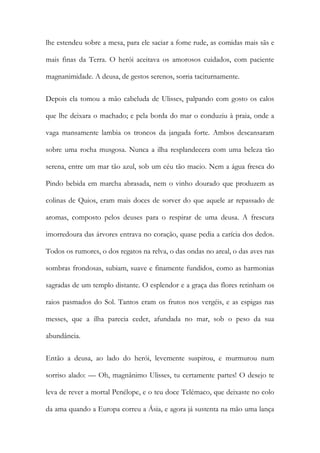 lhe estendeu sobre a mesa, para ele saciar a fome rude, as comidas mais sãs e mais finas da Terra. O herói aceitava os amorosos cuidados, com paciente magnanimidade. A deusa, de gestos serenos, sorria taciturnamente. 
Depois ela tomou a mão cabeluda de Ulisses, palpando com gosto os calos que lhe deixara o machado; e pela borda do mar o conduziu à praia, onde a vaga mansamente lambia os troncos da jangada forte. Ambos descansaram sobre uma rocha musgosa. Nunca a ilha resplandecera com uma beleza tão serena, entre um mar tão azul, sob um céu tão macio. Nem a água fresca do Pindo bebida em marcha abrasada, nem o vinho dourado que produzem as colinas de Quios, eram mais doces de sorver do que aquele ar repassado de aromas, composto pelos deuses para o respirar de uma deusa. A frescura imorredoura das árvores entrava no coração, quase pedia a carícia dos dedos. Todos os rumores, o dos regatos na relva, o das ondas no areal, o das aves nas sombras frondosas, subiam, suave e finamente fundidos, como as harmonias sagradas de um templo distante. O esplendor e a graça das flores retinham os raios pasmados do Sol. Tantos eram os frutos nos vergéis, e as espigas nas messes, que a ilha parecia ceder, afundada no mar, sob o peso da sua abundância. 
Então a deusa, ao lado do herói, levemente suspirou, e murmurou num sorriso alado: — Oh, magnânimo Ulisses, tu certamente partes! O desejo te leva de rever a mortal Penélope, e o teu doce Telémaco, que deixaste no colo da ama quando a Europa correu a Ásia, e agora já sustenta na mão uma lança  