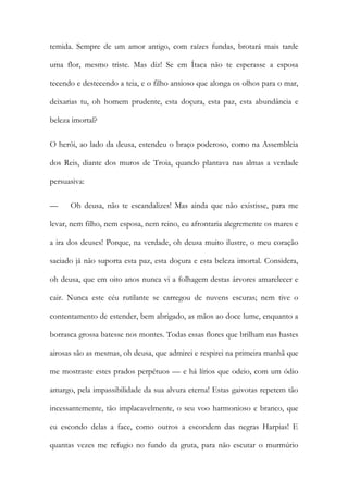 temida. Sempre de um amor antigo, com raízes fundas, brotará mais tarde uma flor, mesmo triste. Mas diz! Se em Ítaca não te esperasse a esposa tecendo e destecendo a teia, e o filho ansioso que alonga os olhos para o mar, deixarias tu, oh homem prudente, esta doçura, esta paz, esta abundância e beleza imortal? 
O herói, ao lado da deusa, estendeu o braço poderoso, como na Assembleia dos Reis, diante dos muros de Troia, quando plantava nas almas a verdade persuasiva: 
— Oh deusa, não te escandalizes! Mas ainda que não existisse, para me levar, nem filho, nem esposa, nem reino, eu afrontaria alegremente os mares e a ira dos deuses! Porque, na verdade, oh deusa muito ilustre, o meu coração saciado já não suporta esta paz, esta doçura e esta beleza imortal. Considera, oh deusa, que em oito anos nunca vi a folhagem destas árvores amarelecer e cair. Nunca este céu rutilante se carregou de nuvens escuras; nem tive o contentamento de estender, bem abrigado, as mãos ao doce lume, enquanto a borrasca grossa batesse nos montes. Todas essas flores que brilham nas hastes airosas são as mesmas, oh deusa, que admirei e respirei na primeira manhã que me mostraste estes prados perpétuos — e há lírios que odeio, com um ódio amargo, pela impassibilidade da sua alvura eterna! Estas gaivotas repetem tão incessantemente, tão implacavelmente, o seu voo harmonioso e branco, que eu escondo delas a face, como outros a escondem das negras Harpias! E quantas vezes me refugio no fundo da gruta, para não escutar o murmúrio  
