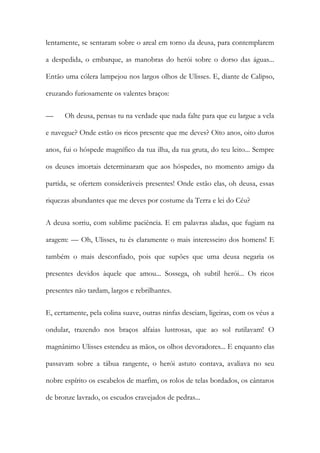 lentamente, se sentaram sobre o areal em torno da deusa, para contemplarem a despedida, o embarque, as manobras do herói sobre o dorso das águas... Então uma cólera lampejou nos largos olhos de Ulisses. E, diante de Calipso, cruzando furiosamente os valentes braços: 
— Oh deusa, pensas tu na verdade que nada falte para que eu largue a vela e navegue? Onde estão os ricos presente que me deves? Oito anos, oito duros anos, fui o hóspede magnífico da tua ilha, da tua gruta, do teu leito... Sempre os deuses imortais determinaram que aos hóspedes, no momento amigo da partida, se ofertem consideráveis presentes! Onde estão elas, oh deusa, essas riquezas abundantes que me deves por costume da Terra e lei do Céu? 
A deusa sorriu, com sublime paciência. E em palavras aladas, que fugiam na aragem: — Oh, Ulisses, tu és claramente o mais interesseiro dos homens! E também o mais desconfiado, pois que supões que uma deusa negaria os presentes devidos àquele que amou... Sossega, oh subtil herói... Os ricos presentes não tardam, largos e rebrilhantes. 
E, certamente, pela colina suave, outras ninfas desciam, ligeiras, com os véus a ondular, trazendo nos braços alfaias lustrosas, que ao sol rutilavam! O magnânimo Ulisses estendeu as mãos, os olhos devoradores... E enquanto elas passavam sobre a tábua rangente, o herói astuto contava, avaliava no seu nobre espírito os escabelos de marfim, os rolos de telas bordados, os cântaros de bronze lavrado, os escudos cravejados de pedras...  