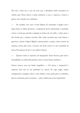 Tão rico e belo era o vaso de ouro que a derradeira ninfa sustentava no ombro, que Ulisses deteve a ninfa, arrebatou o vaso, o sopesou, o mirou, e gritou, com soberbo riso estridente: 
— Na verdade, este ouro é bom! Depois de arrumadas e ligadas sob o largo banco as alfaias preciosas, o impaciente herói, arrebatando o machado, cortou a corda que prendia a jangada ao tronco de um roble, e saltou para o alto bordo que a espuma envolvia. Mas então recordou que nem beijara a generosa e ilustre Calipso! Rápido, arremessando o manto, saltou através da espuma, correu pela areia, e pousou um beijo sereno na cara aureolada da deusa. Ela segurou de leve o seu ombro robusto: 
— Quantos males te esperam, oh desgraçado! Antes ficasses, para toda a imortalidade, na minha ilha perfeita, entre os meus braços perfeitos... 
Ulisses recuou, com um brado magnífico: — Oh deusa, o irreparável e supremo mal está na tua perfeição! E, através da vaga, fugiu, trepou sofregamente à jangada, soltou a vela, fendeu o mar, partiu para os trabalhos, para as tormentas, para as misérias — para a delícia das coisas imperfeitas! 
 