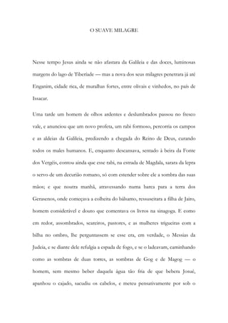 O SUAVE MILAGRE 
Nesse tempo Jesus ainda se não afastara da Galileia e das doces, luminosas margens do lago de Tiberíade — mas a nova dos seus milagres penetrara já até Enganim, cidade rica, de muralhas fortes, entre olivais e vinhedos, no país de Issacar. 
Uma tarde um homem de olhos ardentes e deslumbrados passou no fresco vale, e anunciou que um novo profeta, um rabi formoso, percorria os campos e as aldeias da Galileia, predizendo a chegada do Reino de Deus, curando todos os males humanos. E, enquanto descansava, sentado à beira da Fonte dos Vergéis, contou ainda que esse rabi, na estrada de Magdala, sarara da lepra o servo de um decurião romano, só com estender sobre ele a sombra das suas mãos; e que noutra manhã, atravessando numa barca para a terra dos Gerasenos, onde começava a colheita do bálsamo, ressuscitara a filha de Jairo, homem considerável e douto que comentava os livros na sinagoga. E como em redor, assombrados, seareiros, pastores, e as mulheres trigueiras com a bilha no ombro, lhe perguntassem se esse era, em verdade, o Messias da Judeia, e se diante dele refulgia a espada de fogo, e se o ladeavam, caminhando como as sombras de duas torres, as sombras de Gog e de Magog — o homem, sem mesmo beber daquela água tão fria de que bebera Josué, apanhou o cajado, sacudiu os cabelos, e meteu pensativamente por sob o  