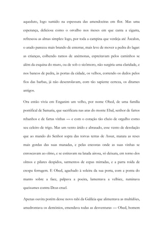 aqueduto, logo sumido na espessura das amendoeiras em flor. Mas uma esperança, deliciosa como o orvalho nos meses em que canta a cigarra, refrescou as almas simples: logo, por toda a campina que verdeja até Áscalon, o arado pareceu mais brando de enterrar, mais leve de mover a pedra do lagar: as crianças, colhendo ramos de anémonas, espreitavam pelos caminhos se além da esquina do muro, ou de sob o sicômoro, não surgiria uma claridade, e nos bancos de pedra, às portas da cidade, os velhos, correndo os dedos pelos fios das barbas, já não desenrolavam, com tão sapiente certeza, os ditames antigos. 
Ora então vivia em Enganim um velho, por nome Obed, de uma família pontifical de Samaria, que sacrificara nas aras do monte Ebal, senhor de fartos rebanhos e de fartas vinhas — e com o coração tão cheio de orgulho como seu celeiro de trigo. Mas um vento árido e abrasado, esse vento de desolação que ao mando do Senhor sopra das torvas terras de Assur, matara as reses mais gordas das suas manadas, e pelas encostas onde as suas vinhas se enroscavam ao olmo, e se estiravam na latada airosa, só deixara, em torno dos olmos e pilares despidos, sarmentos de cepas mirradas, e a parra roída de crespa ferrugem. E Obed, agachado à soleira da sua porta, com a ponta do manto sobre a face, palpava a poeira, lamentava a velhice, ruminava queixumes contra Deus cruel. 
Apenas ouvira porém desse novo rabi da Galileia que alimentava as multidões, amedrontava os demónios, emendava todas as desventuras — Obed, homem  