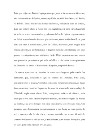 lido, que viajara na Fenícia, logo pensou que Jesus seria um desses feiticeiros, tão costumados na Palestina, como Apolónio, ou rabi Ben-Dossa, ou Simão, «o Subtil». Esses, mesmo nas noites tenebrosas, conversam com as estrelas, para eles sempre claras e fáceis nos seus segredos; com uma vara afugentam de sobre as searas os moscardos gerados nos lodos do Egipto; e agarram entre os dedos as sombras das árvores, que conduzem, como toldos benéficos, para cima das eiras, à hora da sesta. Jesus da Galileia, mais novo, com magias mais viçosas decerto, se ele largamente o pagasse, sustaria a mortandade dos seus gados, reverdeceria os seus vinhedos. Então Obed ordenou aos seus servos que partissem, procurassem por toda a Galileia o rabi novo, e com promessa de dinheiros ou alfaias o trouxessem a Enganim, no país de Issacar. 
Os servos apertaram os cinturões de couro — e largaram pela estrada das caravanas, que, costeando o lago, se estende até Damasco. Uma tarde, avistaram sobre o poente, vermelho como uma romã muito madura, as neves finas do monte Hérmon. Depois, na frescura de uma manhã macia, o lago de Tiberíade resplandeceu diante deles, transparente, coberto de silêncio, mais azul que o céu, todo orlado de prados floridos, de densos vergéis, de rochas de pórfiro, e de alvos terraços por entre os palmares, sob o voo das rolas. Um pescador que desamarrava preguiçosamente a sua barca de uma ponta de relva, assombreada de aloendros, escutou, sorrindo, os servos. O rabi de Nazaré? Oh! desde o mês de Ijar, o rabi descera, com os seus discípulos, para os lados para onde o Jordão leva as águas.  