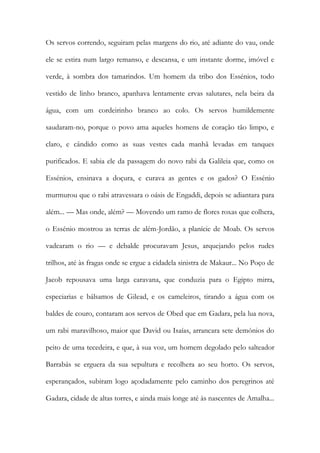 Os servos correndo, seguiram pelas margens do rio, até adiante do vau, onde ele se estira num largo remanso, e descansa, e um instante dorme, imóvel e verde, à sombra dos tamarindos. Um homem da tribo dos Essénios, todo vestido de linho branco, apanhava lentamente ervas salutares, nela beira da água, com um cordeirinho branco ao colo. Os servos humildemente saudaram-no, porque o povo ama aqueles homens de coração tão limpo, e claro, e cândido como as suas vestes cada manhã levadas em tanques purificados. E sabia ele da passagem do novo rabi da Galileia que, como os Essénios, ensinava a doçura, e curava as gentes e os gados? O Essénio murmurou que o rabi atravessara o oásis de Engaddi, depois se adiantara para além... — Mas onde, além? — Movendo um ramo de flores roxas que colhera, o Essénio mostrou as terras de além-Jordão, a planície de Moab. Os servos vadearam o rio — e debalde procuravam Jesus, arquejando pelos rudes trilhos, até às fragas onde se ergue a cidadela sinistra de Makaur... No Poço de Jacob repousava uma larga caravana, que conduzia para o Egipto mirra, especiarias e bálsamos de Gilead, e os cameleiros, tirando a água com os baldes de couro, contaram aos servos de Obed que em Gadara, pela lua nova, um rabi maravilhoso, maior que David ou Isaías, arrancara sete demónios do peito de uma tecedeira, e que, à sua voz, um homem degolado pelo salteador Barrabás se erguera da sua sepultura e recolhera ao seu horto. Os servos, esperançados, subiram logo açodadamente pelo caminho dos peregrinos até Gadara, cidade de altas torres, e ainda mais longe até às nascentes de Amalha...  