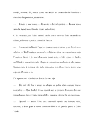 manhã, ao outro dia, entrou como uma rajada no quarto do tio Francisco e disse-lhe abruptamente, secamente: 
— É tudo o que tenho. — E mostrava-lhe três pintos. — Roupa, estou sem ela. Vendi tudo. Daqui a pouco tenho fome. 
O tio Francisco, que fazia a barba à janela, com o lenço da Índia amarrado na cabeça, voltou-se e, pondo os óculos, fitou-o. 
— A sua carteira lá está. Fique — e acrescentou com um gesto decisivo — solteiro. — Tio Francisco, ouça-me!... — Solteiro, disse eu — continuou o tio Francisco, dando o fio à navalha numa tira de sola. — Não posso. — Então, rua! Macário saiu, estonteado. Chegou a casa, deitou-se, chorou e adormeceu. Quando saiu, à noitinha, não tinha resolução, nem ideia. Estava como uma esponja. Deixava-se ir. 
De repente uma voz disse de dentro de uma loja: 
— Eh! pst! olá! Era o amigo do chapéu de palha: abriu grandes braços pasmados. — Que diacho! Desde manhã que te procuro. E contou-lhe que tinha chegado da província, tinha sabido a sua crise e trazia-lhe um desenlace. 
— Queres? — Tudo. Uma casa comercial queria um homem hábil, resoluto, e duro, para ir numa comissão difícil e de grande ganho a Cabo Verde.  