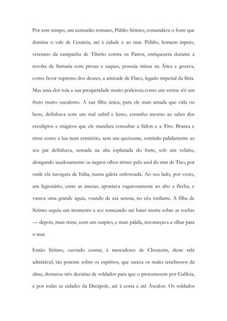 Por esse tempo, um centurião romano, Públio Sétimo, comandava o forte que domina o vale de Cesareia, até à cidade e ao mar. Públio, homem áspero, veterano da campanha de Tibério contra os Partos, enriquecera durante a revolta de Samaria com presas e saques, possuía minas na Ática e gozava, como favor supremo dos deuses, a amizade de Flaco, legado imperial da Síria. Mas uma dor roía a sua prosperidade muito poderosa como um verme rói um fruto muito suculento. A sua filha única, para ele mais amada que vida ou bens, definhava com um mal subtil e lento, estranho mesmo ao saber dos esculápios e mágicos que ele mandara consultar a Sídon e a Tiro. Branca e triste como a lua num cemitério, sem um queixume, sorrindo palidamente ao seu pai definhava, sentada na alta esplanada do forte, sob um velário, alongando saudosamente os negros olhos tristes pelo azul do mar de Tiro, por onde ela navegara de Itália, numa galera enfestoada. Ao seu lado, por vezes, um legionário, entre as ameias, apontava vagarosamente ao alto a flecha, e varava uma grande águia, voando de asa serena, no céu rutilante. A filha de Sétimo seguia um momento a ave torneando até bater morta sobre as rochas — depois, mais triste, com um suspiro, e mais pálida, recomeçava a olhar para o mar. 
Então Sétimo, ouvindo contar, á mercadores de Chorazim, deste rabi admirável, tão potente sobre os espíritos, que sarava os males tenebrosos da alma, destacou três decúrias de soldados para que o procurassem por Galileia, e por todas as cidades da Decápole, até à costa e até Áscalon. Os soldados  