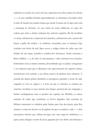 enfiaram os escudos nos sacos de lona, espetaram nos elmos ramos de oliveira — e as suas sandálias ferradas apressadamente se afastaram, ressoando sobre as lajes de basalto da estrada romana que desde Cesareia até ao lago com toda a tetrarquia de Herodes. As suas armas de noite, brilhavam no topo das colinas, por entre a chama ondeante dos archotes erguidos. De dia invadiam os casais, rebuscavam a espessura dos pomares, esfuracavam com a ponta das lanças a palha das medas: e as mulheres, assustadas, para os amansar, logo acudiam com bolos de mel, figos novos, e malgas cheias de vinho, que eles bebiam de um trago, sentados à sombra dos sicômoros. Assim correram a Baixa Galileia — e, do rabi, só encontraram o sulco luminoso nos corações. Enfastiados com as inúteis marchas, desconfiando que os Judeus sonegassem o seu feiticeiro para que os Romanos não aproveitassem do superior feitiço, derramavam com tumulto a sua cólera, através da piedosa terra submissa. À entrada das aldeias pobres detinham os peregrinos, gritando o nome do rabi, rasgando os véus às virgens: e, à hora em que os cântaros se enchem nas cisternas, invadiam as ruas estreitas dos burgos, penetravam nas sinagogas, e batiam sacrilegamente com os punhos das espadas nas Thebahs, os santos armários de cedro que continham os Livros Sagrados. Nas cercanias de Hébron arrastaram os solitários pelas barbas para fora das grutas, para lhes arrancar o nome do deserto ou do palmar em que se ocultava o rabi — e dois mercadores fenícios que vinham de Jope com uma carga de malóbatro, e a quem nunca chegara o nome de Jesus, pagaram por esse delito cem dracmas a  