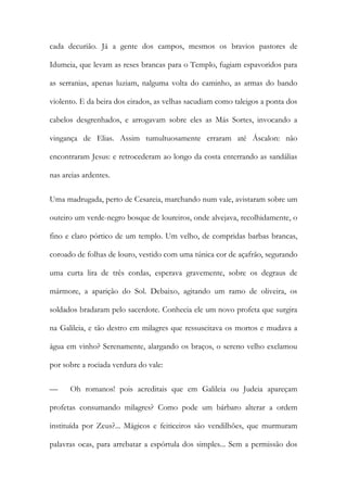 cada decurião. Já a gente dos campos, mesmos os bravios pastores de Idumeia, que levam as reses brancas para o Templo, fugiam espavoridos para as serranias, apenas luziam, nalguma volta do caminho, as armas do bando violento. E da beira dos eirados, as velhas sacudiam como taleigos a ponta dos cabelos desgrenhados, e arrogavam sobre eles as Más Sortes, invocando a vingança de Elias. Assim tumultuosamente erraram até Áscalon: não encontraram Jesus: e retrocederam ao longo da costa enterrando as sandálias nas areias ardentes. 
Uma madrugada, perto de Cesareia, marchando num vale, avistaram sobre um outeiro um verde-negro bosque de loureiros, onde alvejava, recolhidamente, o fino e claro pórtico de um templo. Um velho, de compridas barbas brancas, coroado de folhas de louro, vestido com uma túnica cor de açafrão, segurando uma curta lira de três cordas, esperava gravemente, sobre os degraus de mármore, a aparição do Sol. Debaixo, agitando um ramo de oliveira, os soldados bradaram pelo sacerdote. Conhecia ele um novo profeta que surgira na Galileia, e tão destro em milagres que ressuscitava os mortos e mudava a água em vinho? Serenamente, alargando os braços, o sereno velho exclamou por sobre a rociada verdura do vale: 
— Oh romanos! pois acreditais que em Galileia ou Judeia apareçam profetas consumando milagres? Como pode um bárbaro alterar a ordem instituída por Zeus?... Mágicos e feiticeiros são vendilhões, que murmuram palavras ocas, para arrebatar a espórtula dos simples... Sem a permissão dos  