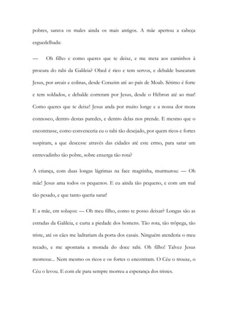 pobres, sarava os males ainda os mais antigos. A mãe apertou a cabeça esguedelhada: 
— Oh filho e como queres que te deixe, e me meta aos caminhos à procura do rabi da Galileia? Obed é rico e tem servos, e debalde buscaram Jesus, por areais e colinas, desde Corazim até ao país de Moab. Sétimo é forte e tem soldados, e debalde correram por Jesus, desde o Hébron até ao mar! Como queres que te deixe! Jesus anda por muito longe e a nossa dor mora connosco, dentro destas paredes, e dentro delas nos prende. E mesmo que o encontrasse, como convenceria eu o rabi tão desejado, por quem ricos e fortes suspiram, a que descesse através das cidades até este ermo, para sarar um entrevadinho tão pobre, sobre enxerga tão rota? 
A criança, com duas longas lágrimas na face magrinha, murmurou: — Oh mãe! Jesus ama todos os pequenos. E eu ainda tão pequeno, e com um mal tão pesado, e que tanto queria sarar! 
E a mãe, em soluços: — Oh meu filho, como te posso deixar? Longas são as estradas da Galileia, e curta a piedade dos homens. Tão rota, tão trôpega, tão triste, até os cães me ladrariam da porta dos casais. Ninguém atenderia o meu recado, e me apontaria a morada do doce rabi. Oh filho! Talvez Jesus morresse... Nem mesmo os ricos e os fortes o encontram. O Céu o trouxe, o Céu o levou. E com ele para sempre morreu a esperança dos tristes.  