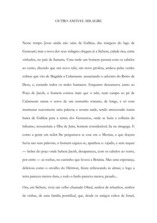 OUTRO AMÁVEL MILAGRE 
Nesse tempo Jesus ainda não saíra de Galileia, das margens do lago de Genesaré; mas a nova dos seus milagres chegara já a Sichem, cidade rica, entre vinhedos, no país de Samaria. Uma tarde um homem passara com os cabelos ao vento, dizendo que um novo rabi, um novo profeta, andava pelas verdes colinas que vão de Magdala a Cafarnaum. anunciando o advento do Reino de Deus, e, curando todos os males humanos. Enquanto descansava. junto ao Poço de Jacob, o homem contou mais que o rabi, num campo ao pé de Cafarnaum sarara o servo de um centurião romano, de longe, e só com murmurar suavemente uma palavra; e noutra tarde, tendo atravessado numa barca de Galileia para a terras dos Gerasenos, onde se fazia a colheita do bálsamo, ressuscitara a filha de Jaira, homem considerável, lia na sinagoga. E como a gente em redor lhe perguntava se esse era o Messias, e que doçura havia nas suas palavras, o homem ergueu-se, apanhou o. cajado, e sem sequer — beber do poço onde bebera Jacob, desapareceu, com os cabelos ao vento, por entre — as rochas, no caminho que levava a Betânia. Mas uma esperança, deliciosa como o orvalho do Hérmon, ficara refrescando ás almas; e logo a terra pareceu menos dura, e todo o fardo pareceu menos, pesado... 
Ora, em Sichem, vivia um velho chamado Obed, senhor de rebanhos, senhor de vinhas, de uma família pontifical, que, desde os antigos cultos de Israel,  