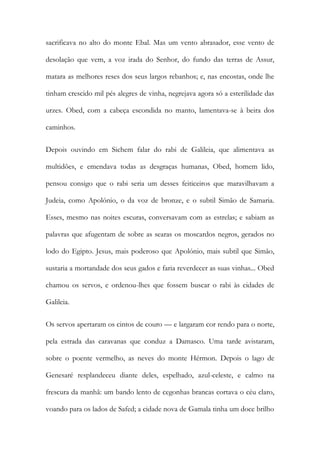 sacrificava no alto do monte Ebal. Mas um vento abrasador, esse vento de desolação que vem, a voz irada do Senhor, do fundo das terras de Assur, matara as melhores reses dos seus largos rebanhos; e, nas encostas, onde lhe tinham crescido mil pés alegres de vinha, negrejava agora só a esterilidade das urzes. Obed, com a cabeça escondida no manto, lamentava-se à beira dos caminhos. 
Depois ouvindo em Sichem falar do rabi de Galileia, que alimentava as multidões, e emendava todas as desgraças humanas, Obed, homem lido, pensou consigo que o rabi seria um desses feiticeiros que maravilhavam a Judeia, como Apolónio, o da voz de bronze, e o subtil Simão de Samaria. Esses, mesmo nas noites escuras, conversavam com as estrelas; e sabiam as palavras que afugentam de sobre as searas os moscardos negros, gerados no lodo do Egipto. Jesus, mais poderoso que Apolónio, mais subtil que Simão, sustaria a mortandade dos seus gados e faria reverdecer as suas vinhas... Obed chamou os servos, e ordenou-lhes que fossem buscar o rabi às cidades de Galileia. 
Os servos apertaram os cintos de couro — e largaram cor rendo para o norte, pela estrada das caravanas que conduz a Damasco. Uma tarde avistaram, sobre o poente vermelho, as neves do monte Hérmon. Depois o lago de Genesaré resplandeceu diante deles, espelhado, azul-celeste, e calmo na frescura da manhã: um bando lento de cegonhas brancas cortava o céu claro, voando para os lados de Safed; a cidade nova de Gamala tinha um doce brilho  