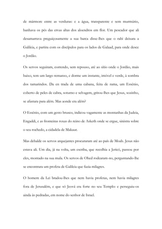 de mármore entre as verduras: e a água, transparente e sem murmúrio, banhava os pés das ervas altas dos aloendros em flor. Um pescador que ali desamarrava preguiçosamente a sua barca disse-lhes que o rabi deixara a Galileia, e partira com os discípulos para os lados de Galaad, para onde desce o Jordão. 
Os servos seguiram, correndo, sem repouso, até ao sítio onde o Jordão, mais baixo, tem um largo remanso, e dorme um instante, imóvel e verde, à sombra dos tamarindos. Da en trada de uma cabana, feita de rama, um Essénio, coberto de peles de cabra, soturno e selvagem, gritou-lhes que Jesus, sozinho, se afastara para além. Mas aonde era além? 
O Essénio, com um gesto brusco, indicou vagamente as montanhas da Judeia, Engaddi, e as fronteiras roxas do reino de Asketh onde se ergue, sinistra sobre o seu rochedo, a cidadela de Makaur. 
Mas debalde os servos arquejantes procuraram até ao país de Moab. Jesus não estava ali. Um dia, já na volta, um escriba, que recolhia a Jericó, passou por eles, montado na sua mula. Os servos de Obed rodearam-no, perguntando-lhe se encontrara um profeta de Galileia que fazia milagres. 
O homem da Lei bradou-lhes que nem havia profetas, nem havia milagres fora de Jerusalém, e que só Jeová era forte no seu Templo: e perseguiu-os ainda às pedradas, em nome do senhor de Israel.  