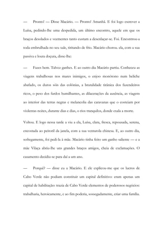 — Pronto! — Disse Macário. — Pronto! Amanhã. E foi logo escrever a Luísa, pedindo-lhe uma despedida, um último encontro, aquele em que os braços desolados e veementes tanto custam a desenlaçar-se. Foi. Encontrou-a toda embrulhada no seu xale, tiritando de frio. Macário chorou. ela, com a sua passiva e loura doçura, disse-lhe: 
— Fazes bem. Talvez ganhes. E ao outro dia Macário partiu. Conheceu as viagens trabalhosas nos mares inimigos, o enjoo monótono num beliche abafado, os duros sóis das colónias, a brutalidade tirânica dos fazendeiros ricos, o peso dos fardos humilhantes, as dilacerações da ausência, as viagens ao interior das terras negras e melancolia das caravanas que o costeiam por violentas noites, durante dias e dias, o rios tranquilos, donde exala a morte. 
Voltou. E logo nessa tarde a viu a ela, Luísa, clara, fresca, repousada, serena, encostada ao peitoril da janela, com a sua ventarola chinesa. E, ao outro dia, sofregamente, foi pedi-la à mãe. Macário tinha feito um ganho saliente — e a mãe Vilaça abriu-lhe uns grandes braços amigos, cheia de exclamações. O casamento decidiu-se para daí a um ano. 
— Porquê? — disse eu a Macário. E ele explicou-me que os lucros de Cabo Verde não podiam constituir um capital definitivo: eram apenas um capital de habilitação: trazia de Cabo Verde elementos de poderosos negócios: trabalharia, heroicamente, e ao fim poderia, sossegadamente, criar uma família.  