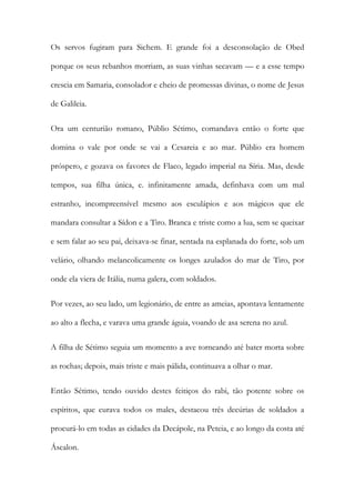 Os servos fugiram para Sichem. E grande foi a desconsolação de Obed porque os seus rebanhos morriam, as suas vinhas secavam — e a esse tempo crescia em Samaria, consolador e cheio de promessas divinas, o nome de Jesus de Galileia. 
Ora um centurião romano, Públio Sétimo, comandava então o forte que domina o vale por onde se vai a Cesareia e ao mar. Públio era homem próspero, e gozava os favores de Flaco, legado imperial na Síria. Mas, desde tempos, sua filha única, e. infinitamente amada, definhava com um mal estranho, incompreensível mesmo aos esculápios e aos mágicos que ele mandara consultar a Sídon e a Tiro. Branca e triste como a lua, sem se queixar e sem falar ao seu pai, deixava-se finar, sentada na esplanada do forte, sob um velário, olhando melancolicamente os longes azulados do mar de Tiro, por onde ela viera de Itália, numa galera, com soldados. 
Por vezes, ao seu lado, um legionário, de entre as ameias, apontava lentamente ao alto a flecha, e varava uma grande águia, voando de asa serena no azul. 
A filha de Sétimo seguia um momento a ave torneando até bater morta sobre as rochas; depois, mais triste e mais pálida, continuava a olhar o mar. 
Então Sétimo, tendo ouvido destes feitiços do rabi, tão potente sobre os espíritos, que curava todos os males, destacou três decúrias de soldados a procurá-lo em todas as cidades da Decápole, na Peteia, e ao longo da costa até Áscalon.  