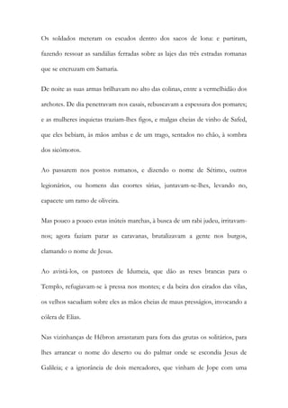 Os soldados meteram os escudos dentro dos sacos de lona: e partiram, fazendo ressoar as sandálias ferradas sobre as lajes das três estradas romanas que se encruzam em Samaria. 
De noite as suas armas brilhavam no alto das colinas, entre a vermelhidão dos archotes. De dia penetravam nos casais, rebuscavam a espessura dos pomares; e as mulheres inquietas traziam-lhes figos, e malgas cheias de vinho de Safed, que eles bebiam, às mãos ambas e de um trago, sentados no chão, à sombra dos sicômoros. 
Ao passarem nos postos romanos, e dizendo o nome de Sétimo, outros legionários, ou homens das coortes sírias, juntavam-se-lhes, levando no, capacete um ramo de oliveira. 
Mas pouco a pouco estas inúteis marchas, à busca de um rabi judeu, irritavam- nos; agora faziam parar as caravanas, brutalizavam a gente nos burgos, clamando o nome de Jesus. 
Ao avistá-los, os pastores de Idumeia, que dão as reses brancas para o Templo, refugiavam-se à pressa nos montes; e da beira dos eirados das vilas, os velhos sacudiam sobre eles as mãos cheias de maus presságios, invocando a cólera de Elias. 
Nas vizinhanças de Hébron arrastaram para fora das grutas os solitários, para lhes arrancar o nome do deserto ou do palmar onde se escondia Jesus de Galileia; e a ignorância de dois mercadores, que vinham de Jope com uma  