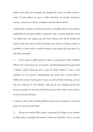 caiado, nem nele havia enxerga. Na lâmpada de barro vermelho secara o azeite. O grão faltava na arca: o ruído dormente do moinho doméstico cessara, e esta era, em. Israel, a evidência cruel da infinita miséria. 
A pobre mãe, sentada a um canto, chorava; e, estendida sobre os seus joelhos, embrulhada em farrapos, pálida e tremendo toda, a criança pedia-lhe, numa voz débil como um suspiro, que lhe fosse chamar esse rabi de Galileia de quem ouvira falar junto ao Poço de Jacob, que amava as crianças, nutria as multidões, e curava todos os males humanos, com a carícia das suas mãos. E a mãe dizia, chorando: 
— Como queres tu, filho, que eu te deixe, e vá procurar o rabi a Galileia? Obed é rico e tem servos, eu vi-os passar, e debalde buscaram Jesus por areais e cidades, desde Chorazim até ao país de Moab. Sétimo é forte e tem soldados, eu vi-os passar e perguntaram por. Jesus sem o achar desde o Hébron até ao mar. Como queres tu que eu te deixe? Jesus está longe, a nossa dor está connosco. E sem dúvida o rabi, que lê nas sinagogas novas, não escuta as queixas de uma mãe de Samaria que só sabe ir orar, como outrora, no alto do monte Gerazim. 
A criança, com os olhos cerrados, pálida e como morta, murmurou o nome de Jesus. E a mãe dizia, chorando: 
— De que me serviria, filho, partir e ir procurá-lo? Longas são as estradas da Síria, curta é a piedade dos homens. Vendo-me tão pobre e tão só, os cães  